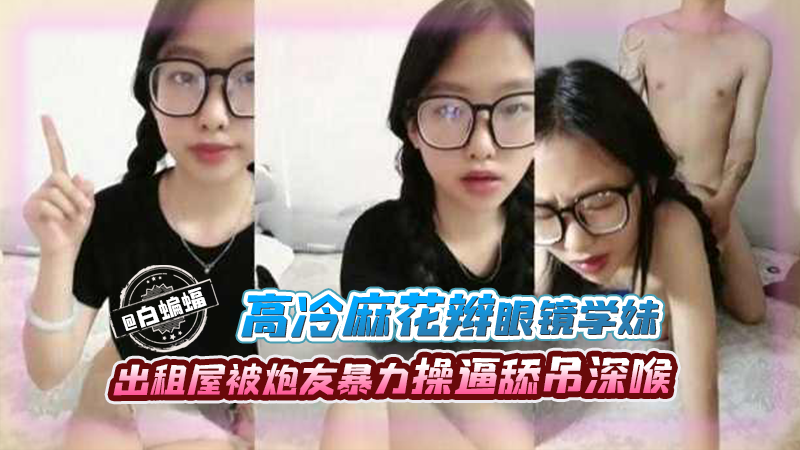 高冷麻花板眼镜学妹,出租屋被炮友暴力操逼吃屌深喉