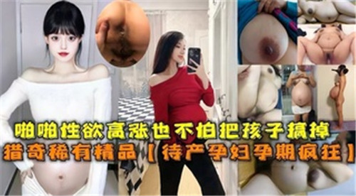 孕期巨乳人妻疯狂求干！内射爆浆不怕流产